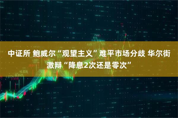 中证所 鲍威尔“观望主义”难平市场分歧 华尔街激辩“降息2次还是零次”