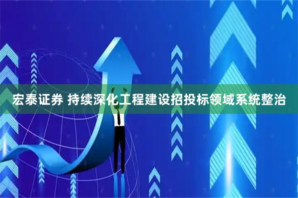 宏泰证券 持续深化工程建设招投标领域系统整治