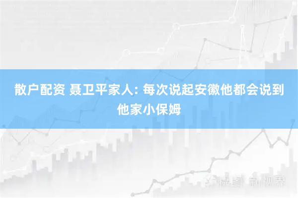 散户配资 聂卫平家人: 每次说起安徽他都会说到他家小保姆
