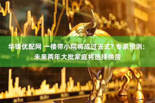 华锋优配网 一楼带小院将成过去式? 专家预测: 未来两年大批家庭将选择换房
