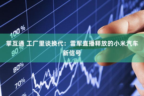 掌互通 工厂里谈换代：雷军直播释放的小米汽车新信号
