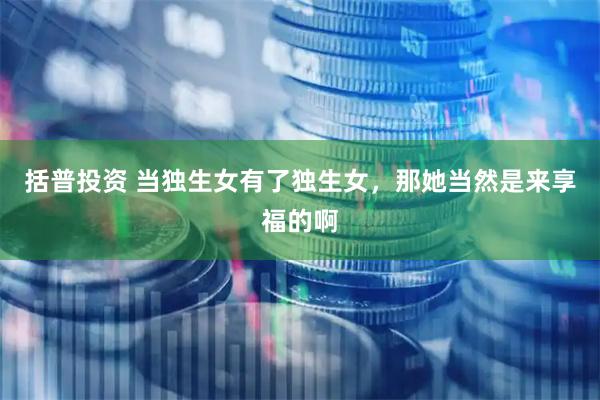 括普投资 当独生女有了独生女，那她当然是来享福的啊