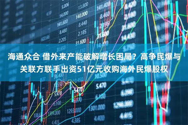 海通众合 借外来产能破解增长困局？高争民爆与关联方联手出资51亿元收购海外民爆股权