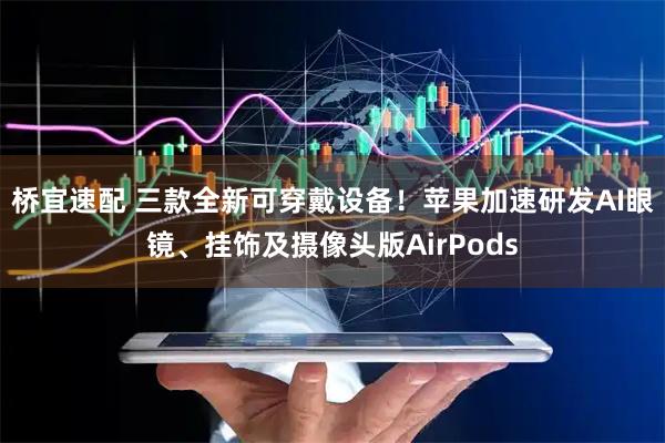 桥宜速配 三款全新可穿戴设备！苹果加速研发AI眼镜、挂饰及摄像头版AirPods