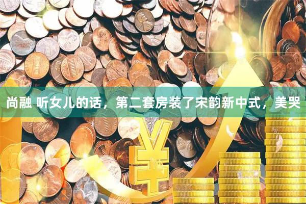 尚融 听女儿的话，第二套房装了宋韵新中式，美哭