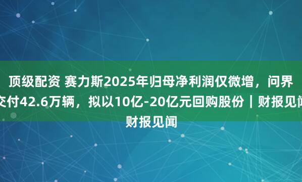 顶级配资 赛力斯2025年归母净利润仅微增，问界交付42.6万辆，拟以10亿-20亿元回购股份｜财报见闻