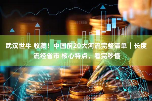 武汉世牛 收藏！中国前20大河流完整清单｜长度 流经省市 核心特点，看完秒懂
