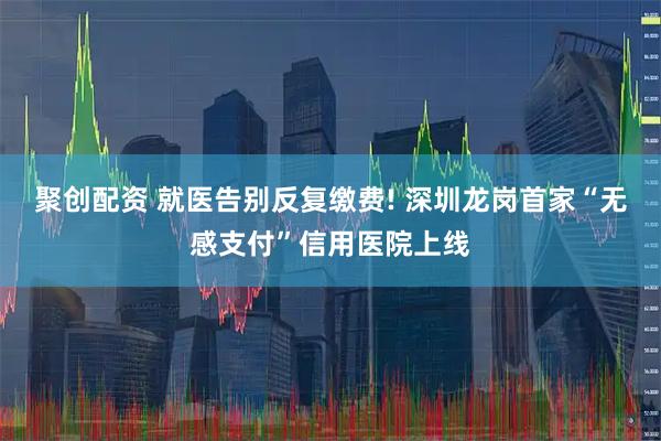 聚创配资 就医告别反复缴费! 深圳龙岗首家“无感支付”信用医院上线